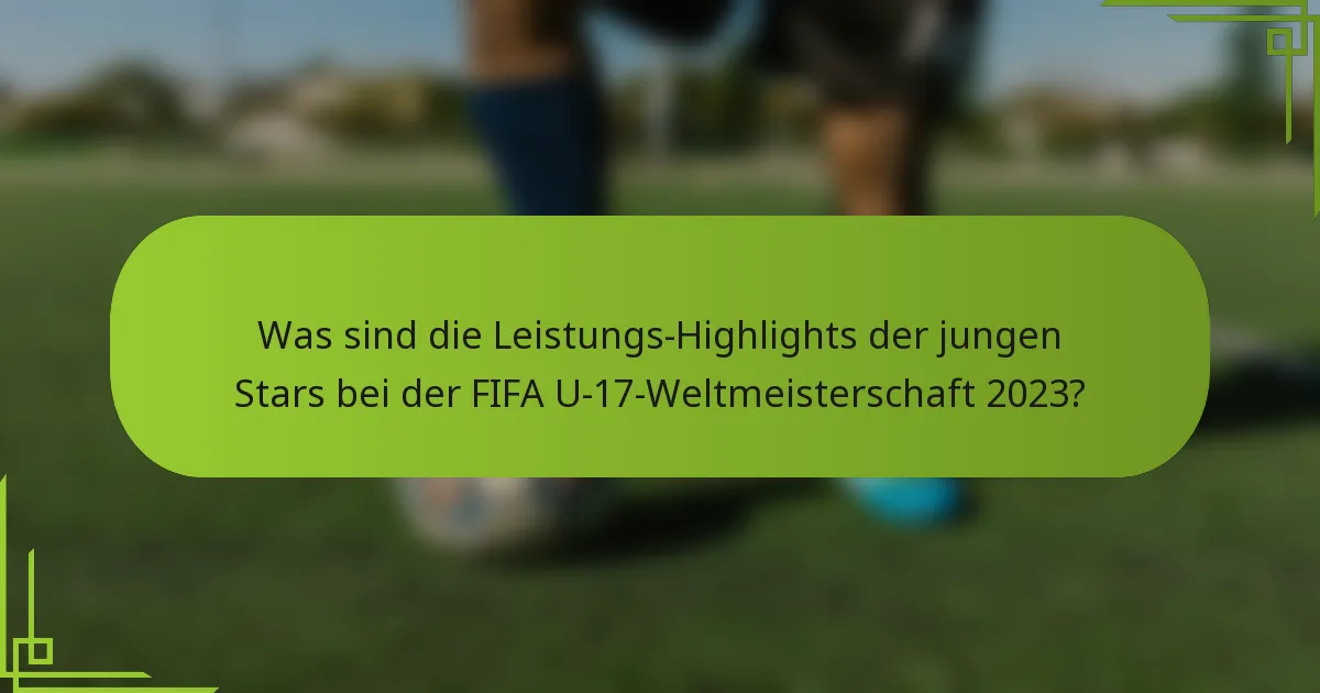 Was sind die Leistungs-Highlights der jungen Stars bei der FIFA U-17-Weltmeisterschaft 2023?