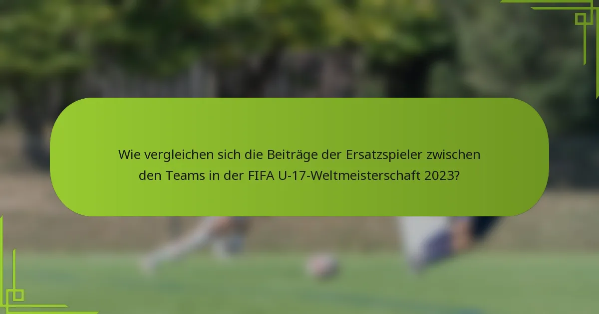 Wie vergleichen sich die Beiträge der Ersatzspieler zwischen den Teams in der FIFA U-17-Weltmeisterschaft 2023?